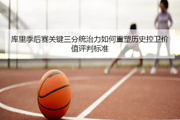 库里季后赛关键三分统治力如何重塑历史控卫价值评判标准