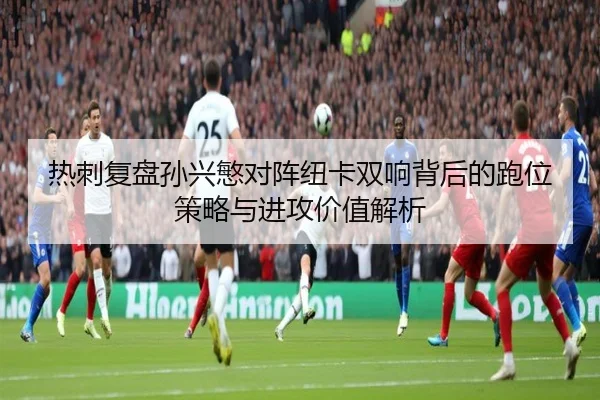 热刺复盘孙兴慜对阵纽卡双响背后的跑位策略与进攻价值解析