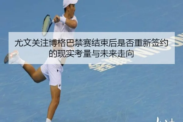 尤文关注博格巴禁赛结束后是否重新签约的现实考量与未来走向