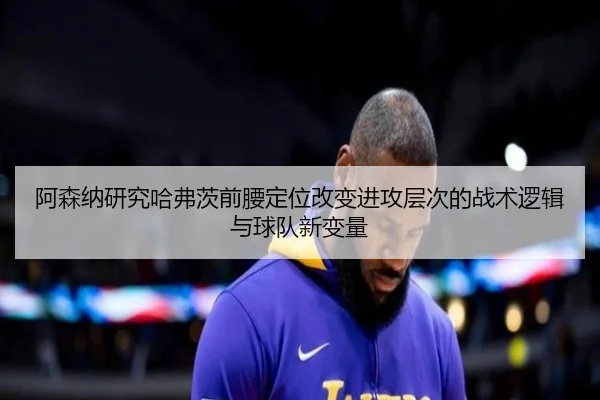 阿森纳研究哈弗茨前腰定位改变进攻层次的战术逻辑与球队新变量