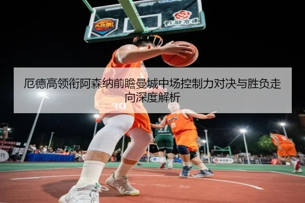 厄德高领衔阿森纳前瞻曼城中场控制力对决与胜负走向深度解析
