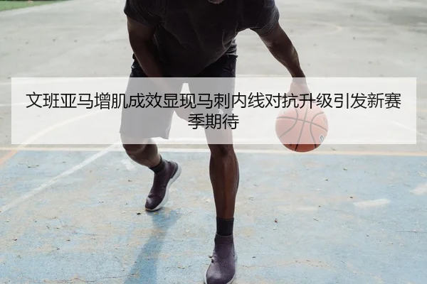 文班亚马增肌成效显现马刺内线对抗升级引发新赛季期待