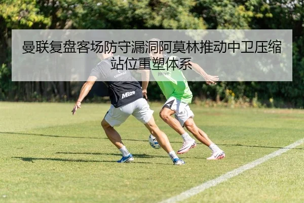 曼联复盘客场防守漏洞阿莫林推动中卫压缩站位重塑体系