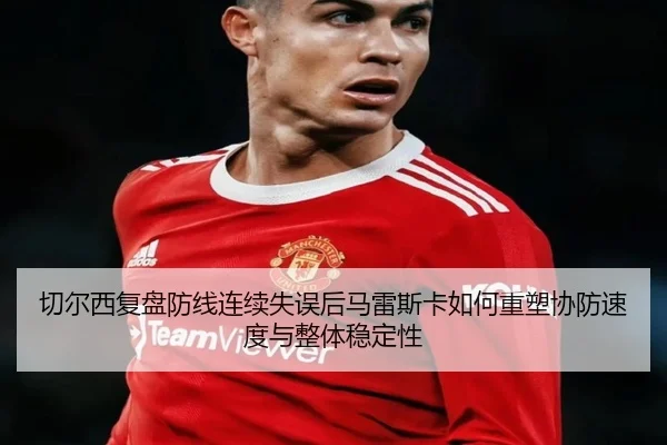 切尔西复盘防线连续失误后马雷斯卡如何重塑协防速度与整体稳定性